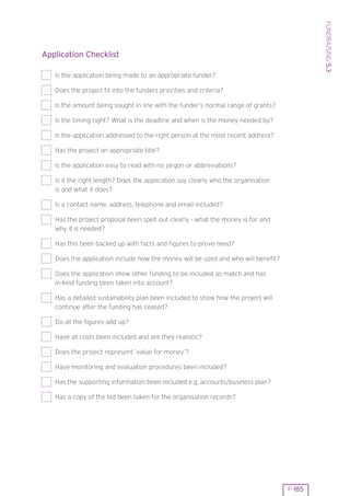 FUNDRAISING 5.3
Application Checklist

   Is the application being made to an appropriate funder?

   Does the project fit into the funders priorities and criteria?

   Is the amount being sought in line with the funder’s normal range of grants?

   Is the timing right? What is the deadline and when is the money needed by?

   Is the application addressed to the right person at the most recent address?

   Has the project an appropriate title?

   Is the application easy to read with no jargon or abbreviations?

   Is it the right length? Does the application say clearly who the organisation
   is and what it does?

   Is a contact name, address, telephone and email included?

   Has the project proposal been spelt out clearly - what the money is for and
   why it is needed?

   Has this been backed up with facts and figures to prove need?

   Does the application include how the money will be used and who will benefit?

   Does the application show other funding to be included as match and has
   in-kind funding been taken into account?

   Has a detailed sustainability plan been included to show how the project will
   continue after the funding has ceased?

   Do all the figures add up?

   Have all costs been included and are they realistic?

   Does the project represent ’value for money’?

   Have monitoring and evaluation procedures been included?

   Has the supporting information been included e.g. accounts/business plan?

   Has a copy of the bid been taken for the organisation records?




                                                                                   P 185
 