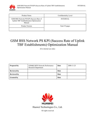 GSM BSS Network PS KPI (Success Rate of Uplink TBF Establishments)
Optimization Manual
INTERNAL
Product Name Confidentiality Level
GSM BSS Network PS KPI (Success Rate of
Uplink TBF Establishments) Optimization
Manual
INTERNAL
Product Version Total 39 pages
GSM BSS Network PS KPI (Success Rate of Uplink
TBF Establishments) Optimization Manual
(For internal use only)
Prepared by GSM&UMTS Network Performance
Research Department
Date 2008-11-23
Reviewed by Date
Reviewed by Date
Granted by Date
Huawei Technologies Co., Ltd.
All rights reserved
 