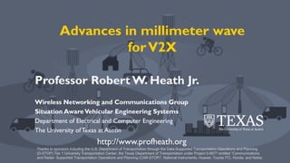 © 2018 Robert W. Heath Jr.© 2017, Robert W. Heath Jr.
Advances in millimeter wave
forV2X
Professor RobertW. Heath Jr.
Wireless Networking and Communications Group
Situation AwareVehicular Engineering Systems
Department of Electrical and Computer Engineering
The University ofTexas at Austin
Thanks to sponsors including the U.S. Department of Transportation through the Data-Supported Transportation Operations and Planning
(D-STOP) Tier 1 University Transportation Center, the Texas Department of Transportation under Project 0-6877 entitled “Communications
and Radar- Supported Transportation Operations and Planning (CAR-STOP)”, National Instruments, Huawei, Toyota ITC, Honda, and Nokia.
http://www.profheath.org
 