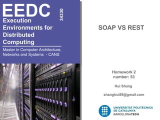 Execution  Environments for  Distributed  Computing   SOAP VS REST EEDC 34330 Master in Computer Architecture, Networks and Systems  - CANS Homework 2 number: 53 Hui Shang  [email_address] 