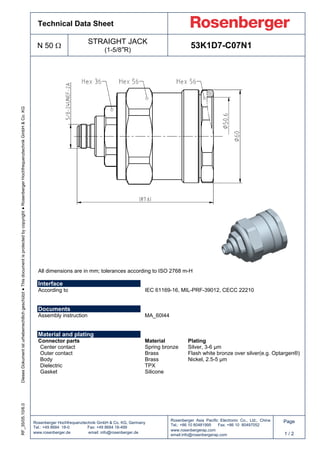 Technical Data Sheet
N 50 Ω
STRAIGHT JACK
(1-5/8”R)
53K1D7-C07N1
Rosenberger Hochfrequenztechnik GmbH & Co. KG, Germany
Tel.: +49 8684 18-0 Fax: +49 8684 18-499
www.rosenberger.de email: info@rosenberger.de
Rosenberger Asia Pacific Electronic Co., Ltd., China
Tel.: +86 10 80481995 Fax: +86 10 80497052
www.rosenbergerap.com
email:info@rosenbergerap.com
Page
1 / 2
DiesesDokumentisturheberrechtlichgeschützt●Thisdocumentisprotectedbycopyright●RosenbergerHochfrequenztechnikGmbH&Co.KGRF_35/05.10/6.0
All dimensions are in mm; tolerances according to ISO 2768 m-H
Interface
According to IEC 61169-16, MIL-PRF-39012, CECC 22210
Documents
Assembly instruction MA_60I44
Material and plating
Connector parts Material Plating
Center contact Spring bronze Silver, 3-6 µm
Outer contact Brass Flash white bronze over silver(e.g. Optargen®)
Body Brass Nickel, 2.5-5 µm
Dielectric TPX
Gasket Silicone
 