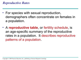 Copyright © 2008 Pearson Education, Inc., publishing as Pearson Benjamin Cummings
Reproductive Rates
• For species with sexual reproduction,
demographers often concentrate on females in
a population.
• A reproductive table, or fertility schedule, is
an age-specific summary of the reproductive
rates in a population. It describes reproductive
patterns of a population.
 
