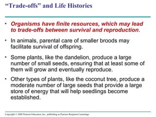 Copyright © 2008 Pearson Education, Inc., publishing as Pearson Benjamin Cummings
“Trade-offs” and Life Histories
• Organisms have finite resources, which may lead
to trade-offs between survival and reproduction.
• In animals, parental care of smaller broods may
facilitate survival of offspring.
• Some plants, like the dandelion, produce a large
number of small seeds, ensuring that at least some of
them will grow and eventually reproduce.
• Other types of plants, like the coconut tree, produce a
moderate number of large seeds that provide a large
store of energy that will help seedlings become
established.
 