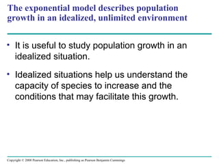 Copyright © 2008 Pearson Education, Inc., publishing as Pearson Benjamin Cummings
The exponential model describes population
growth in an idealized, unlimited environment
• It is useful to study population growth in an
idealized situation.
• Idealized situations help us understand the
capacity of species to increase and the
conditions that may facilitate this growth.
 