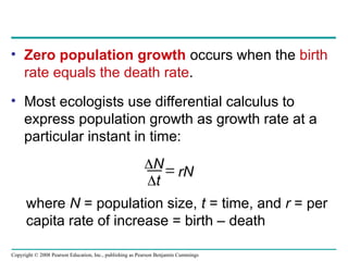 Copyright © 2008 Pearson Education, Inc., publishing as Pearson Benjamin Cummings
• Zero population growth occurs when the birth
rate equals the death rate.
• Most ecologists use differential calculus to
express population growth as growth rate at a
particular instant in time:
N
t
 rN
where N = population size, t = time, and r = per
capita rate of increase = birth – death
 
