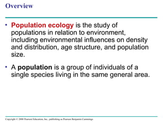 Copyright © 2008 Pearson Education, Inc., publishing as Pearson Benjamin Cummings
Overview
• Population ecology is the study of
populations in relation to environment,
including environmental influences on density
and distribution, age structure, and population
size.
• A population is a group of individuals of a
single species living in the same general area.
 