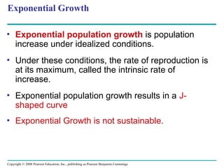 Copyright © 2008 Pearson Education, Inc., publishing as Pearson Benjamin Cummings
Exponential Growth
• Exponential population growth is population
increase under idealized conditions.
• Under these conditions, the rate of reproduction is
at its maximum, called the intrinsic rate of
increase.
• Exponential population growth results in a J-
shaped curve
• Exponential Growth is not sustainable.
 