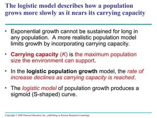 Copyright © 2008 Pearson Education, Inc., publishing as Pearson Benjamin Cummings
The logistic model describes how a population
grows more slowly as it nears its carrying capacity
• Exponential growth cannot be sustained for long in
any population. A more realistic population model
limits growth by incorporating carrying capacity.
• Carrying capacity (K) is the maximum population
size the environment can support.
• In the logistic population growth model, the rate of
increase declines as carrying capacity is reached.
• The logistic model of population growth produces a
sigmoid (S-shaped) curve.
 