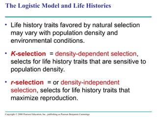 Copyright © 2008 Pearson Education, Inc., publishing as Pearson Benjamin Cummings
The Logistic Model and Life Histories
• Life history traits favored by natural selection
may vary with population density and
environmental conditions.
• K-selection = density-dependent selection,
selects for life history traits that are sensitive to
population density.
• r-selection = or density-independent
selection, selects for life history traits that
maximize reproduction.
 