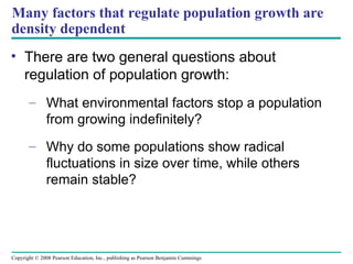 Copyright © 2008 Pearson Education, Inc., publishing as Pearson Benjamin Cummings
Many factors that regulate population growth are
density dependent
• There are two general questions about
regulation of population growth:
– What environmental factors stop a population
from growing indefinitely?
– Why do some populations show radical
fluctuations in size over time, while others
remain stable?
 