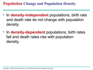 Copyright © 2008 Pearson Education, Inc., publishing as Pearson Benjamin Cummings
Population Change and Population Density
• In density-independent populations, birth rate
and death rate do not change with population
density.
• In density-dependent populations, birth rates
fall and death rates rise with population
density.
 