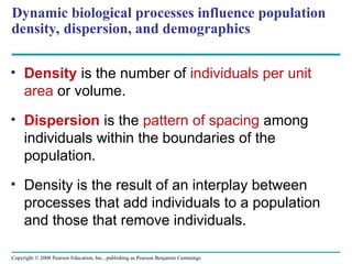 Copyright © 2008 Pearson Education, Inc., publishing as Pearson Benjamin Cummings
Dynamic biological processes influence population
density, dispersion, and demographics
• Density is the number of individuals per unit
area or volume.
• Dispersion is the pattern of spacing among
individuals within the boundaries of the
population.
• Density is the result of an interplay between
processes that add individuals to a population
and those that remove individuals.
 