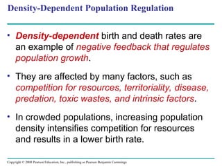 Copyright © 2008 Pearson Education, Inc., publishing as Pearson Benjamin Cummings
Density-Dependent Population Regulation
• Density-dependent birth and death rates are
an example of negative feedback that regulates
population growth.
• They are affected by many factors, such as
competition for resources, territoriality, disease,
predation, toxic wastes, and intrinsic factors.
• In crowded populations, increasing population
density intensifies competition for resources
and results in a lower birth rate.
 