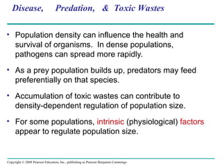 Copyright © 2008 Pearson Education, Inc., publishing as Pearson Benjamin Cummings
Disease, Predation, & Toxic Wastes
• Population density can influence the health and
survival of organisms. In dense populations,
pathogens can spread more rapidly.
• As a prey population builds up, predators may feed
preferentially on that species.
• Accumulation of toxic wastes can contribute to
density-dependent regulation of population size.
• For some populations, intrinsic (physiological) factors
appear to regulate population size.
 