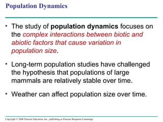 Copyright © 2008 Pearson Education, Inc., publishing as Pearson Benjamin Cummings
Population Dynamics
• The study of population dynamics focuses on
the complex interactions between biotic and
abiotic factors that cause variation in
population size.
• Long-term population studies have challenged
the hypothesis that populations of large
mammals are relatively stable over time.
• Weather can affect population size over time.
 