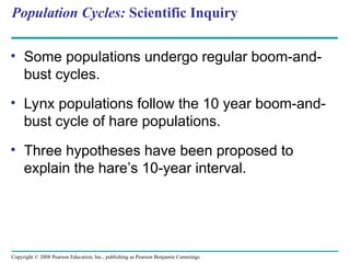 Copyright © 2008 Pearson Education, Inc., publishing as Pearson Benjamin Cummings
Population Cycles: Scientific Inquiry
• Some populations undergo regular boom-and-
bust cycles.
• Lynx populations follow the 10 year boom-and-
bust cycle of hare populations.
• Three hypotheses have been proposed to
explain the hare’s 10-year interval.
 