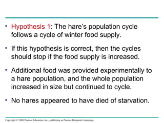 Copyright © 2008 Pearson Education, Inc., publishing as Pearson Benjamin Cummings
• Hypothesis 1: The hare’s population cycle
follows a cycle of winter food supply.
• If this hypothesis is correct, then the cycles
should stop if the food supply is increased.
• Additional food was provided experimentally to
a hare population, and the whole population
increased in size but continued to cycle.
• No hares appeared to have died of starvation.
 