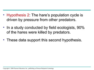 Copyright © 2008 Pearson Education, Inc., publishing as Pearson Benjamin Cummings
• Hypothesis 2: The hare’s population cycle is
driven by pressure from other predators.
• In a study conducted by field ecologists, 90%
of the hares were killed by predators.
• These data support this second hypothesis.
 