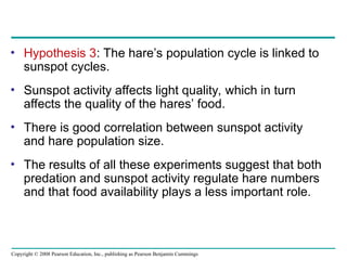 Copyright © 2008 Pearson Education, Inc., publishing as Pearson Benjamin Cummings
• Hypothesis 3: The hare’s population cycle is linked to
sunspot cycles.
• Sunspot activity affects light quality, which in turn
affects the quality of the hares’ food.
• There is good correlation between sunspot activity
and hare population size.
• The results of all these experiments suggest that both
predation and sunspot activity regulate hare numbers
and that food availability plays a less important role.
 