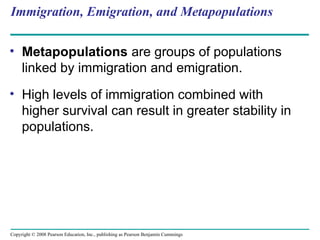 Copyright © 2008 Pearson Education, Inc., publishing as Pearson Benjamin Cummings
Immigration, Emigration, and Metapopulations
• Metapopulations are groups of populations
linked by immigration and emigration.
• High levels of immigration combined with
higher survival can result in greater stability in
populations.
 
