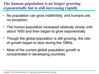 Copyright © 2008 Pearson Education, Inc., publishing as Pearson Benjamin Cummings
The human population is no longer growing
exponentially but is still increasing rapidly
• No population can grow indefinitely, and humans are
no exception.
• The human population increased relatively slowly until
about 1650 and then began to grow exponentially.
• Though the global population is still growing, the rate
of growth began to slow during the 1960s.
• Most of the current global population growth is
concentrated in developing countries.
 