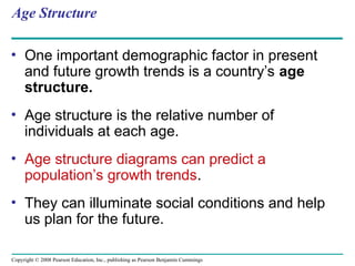 Copyright © 2008 Pearson Education, Inc., publishing as Pearson Benjamin Cummings
Age Structure
• One important demographic factor in present
and future growth trends is a country’s age
structure.
• Age structure is the relative number of
individuals at each age.
• Age structure diagrams can predict a
population’s growth trends.
• They can illuminate social conditions and help
us plan for the future.
 