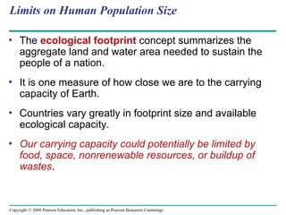 Copyright © 2008 Pearson Education, Inc., publishing as Pearson Benjamin Cummings
Limits on Human Population Size
• The ecological footprint concept summarizes the
aggregate land and water area needed to sustain the
people of a nation.
• It is one measure of how close we are to the carrying
capacity of Earth.
• Countries vary greatly in footprint size and available
ecological capacity.
• Our carrying capacity could potentially be limited by
food, space, nonrenewable resources, or buildup of
wastes.
 