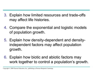 Copyright © 2008 Pearson Education, Inc., publishing as Pearson Benjamin Cummings
3. Explain how limited resources and trade-offs
may affect life histories.
4. Compare the exponential and logistic models
of population growth.
5. Explain how density-dependent and density-
independent factors may affect population
growth.
6. Explain how biotic and abiotic factors may
work together to control a population’s growth.
 