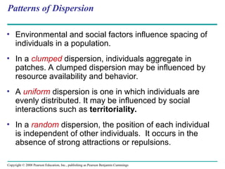 Copyright © 2008 Pearson Education, Inc., publishing as Pearson Benjamin Cummings
Patterns of Dispersion
• Environmental and social factors influence spacing of
individuals in a population.
• In a clumped dispersion, individuals aggregate in
patches. A clumped dispersion may be influenced by
resource availability and behavior.
• A uniform dispersion is one in which individuals are
evenly distributed. It may be influenced by social
interactions such as territoriality.
• In a random dispersion, the position of each individual
is independent of other individuals. It occurs in the
absence of strong attractions or repulsions.
 