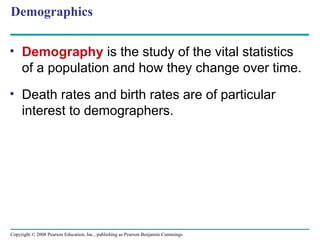Copyright © 2008 Pearson Education, Inc., publishing as Pearson Benjamin Cummings
Demographics
• Demography is the study of the vital statistics
of a population and how they change over time.
• Death rates and birth rates are of particular
interest to demographers.
 