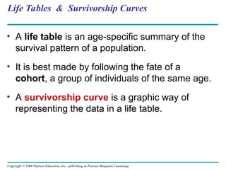 Copyright © 2008 Pearson Education, Inc., publishing as Pearson Benjamin Cummings
Life Tables & Survivorship Curves
• A life table is an age-specific summary of the
survival pattern of a population.
• It is best made by following the fate of a
cohort, a group of individuals of the same age.
• A survivorship curve is a graphic way of
representing the data in a life table.
 
