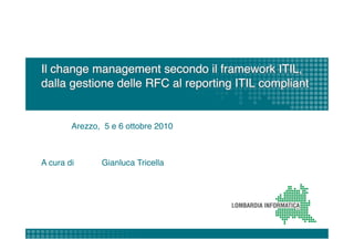 Il change management secondo il framework ITIL,
dalla gestione delle RFC al reporting ITIL compliant 


       "Arezzo, 5 e 6 ottobre 2010"



A cura di     "Gianluca Tricella"
 