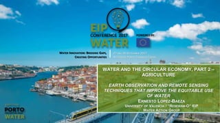 2017 EIP Water Conference WATER INNOVATION: BRIDGING GAPS, CREATING OPPORTUNITIES
Alfândega Congress Centre, Porto, Portugal. 27-28 September 2017
Earth Observation and
Remote Sensing Techniques
that Improve the
Equitable Use of Water
WATER INNOVATION: BRIDGING GAPS,
CREATING OPPORTUNITIES
27 AND 28 SEPTEMBER 2017
ALFÂNDEGA PORTO CONGRESS CENTRE
WATER AND THE CIRCULAR ECONOMY, PART 2 –
AGRICULTURE
EARTH OBSERVATION AND REMOTE SENSING
TECHNIQUES THAT IMPROVE THE EQUITABLE USE
OF WATER
ERNESTO LOPEZ-BAEZA
UNIVERSITY OF VALENCIA / “RESEWAM-O” EIP
WATER ACTION GROUP
 