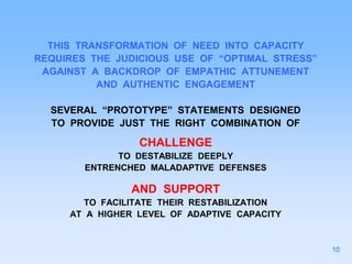 THIS TRANSFORMATION OF NEED INTO CAPACITY
REQUIRES THE JUDICIOUS USE OF “OPTIMAL STRESS”
AGAINST A BACKDROP OF EMPATHIC ATTUNEMENT
AND AUTHENTIC ENGAGEMENT
SEVERAL “PROTOTYPE” STATEMENTS DESIGNED
TO PROVIDE JUST THE RIGHT COMBINATION OF
CHALLENGE
TO DESTABILIZE DEEPLY
ENTRENCHED MALADAPTIVE DEFENSES
AND SUPPORT
TO FACILITATE THEIR RESTABILIZATION
AT A HIGHER LEVEL OF ADAPTIVE CAPACITY
10
 