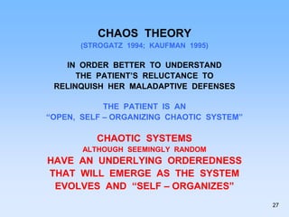 CHAOS THEORY
(STROGATZ 1994; KAUFMAN 1995)
IN ORDER BETTER TO UNDERSTAND
THE PATIENT’S RELUCTANCE TO
RELINQUISH HER MALADAPTIVE DEFENSES
THE PATIENT IS AN
“OPEN, SELF – ORGANIZING CHAOTIC SYSTEM”
CHAOTIC SYSTEMS
ALTHOUGH SEEMINGLY RANDOM
HAVE AN UNDERLYING ORDEREDNESS
THAT WILL EMERGE AS THE SYSTEM
EVOLVES AND “SELF – ORGANIZES”
27
 