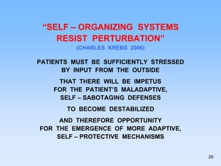 “SELF – ORGANIZING SYSTEMS
RESIST PERTURBATION”
(CHARLES KREBS 2006)
PATIENTS MUST BE SUFFICIENTLY STRESSED
BY INPUT FROM THE OUTSIDE
THAT THERE WILL BE IMPETUS
FOR THE PATIENT’S MALADAPTIVE,
SELF – SABOTAGING DEFENSES
TO BECOME DESTABILIZED
AND THEREFORE OPPORTUNITY
FOR THE EMERGENCE OF MORE ADAPTIVE,
SELF – PROTECTIVE MECHANISMS
29
 