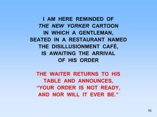 I AM HERE REMINDED OF
THE NEW YORKER CARTOON
IN WHICH A GENTLEMAN,
SEATED IN A RESTAURANT NAMED
THE DISILLUSIONMENT CAFÉ,
IS AWAITING THE ARRIVAL
OF HIS ORDER
THE WAITER RETURNS TO HIS
TABLE AND ANNOUNCES,
“YOUR ORDER IS NOT READY,
AND NOR WILL IT EVER BE.”
55
 