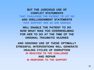 BUT THE JUDICIOUS USE OF
CONFLICT STATEMENTS
THAT CHALLENGE THE PATIENT TO LET GO
AND DISILLUSIONMENT STATEMENTS
THAT SUPPORT HER AS SHE GRIEVES
WILL ENABLE THE PATIENT TO DO
NOW WHAT WAS TOO OVERWHELMING
FOR HER TO DO AT THE TIME OF THE
ORIGINAL TRAUMATIC INJURIES
AND ONGOING USE OF THESE OPTIMALLY
STRESSFUL INTERVENTIONS WILL GENERATE
HEALING CYCLES OF DISRUPTION
IN REACTION TO THE CHALLENGE
AND REPAIR
IN RESPONSE TO THE SUPPORT
56
 