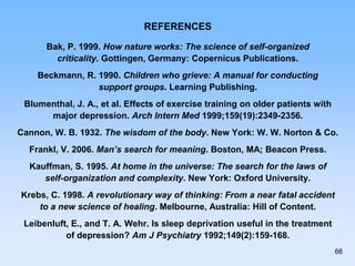 REFERENCES
Bak, P. 1999. How nature works: The science of self-organized
criticality. Gottingen, Germany: Copernicus Publications.
Beckmann, R. 1990. Children who grieve: A manual for conducting
support groups. Learning Publishing.
Blumenthal, J. A., et al. Effects of exercise training on older patients with
major depression. Arch Intern Med 1999;159(19):2349-2356.
Cannon, W. B. 1932. The wisdom of the body. New York: W. W. Norton & Co.
Frankl, V. 2006. Man’s search for meaning. Boston, MA; Beacon Press.
Kauffman, S. 1995. At home in the universe: The search for the laws of
self-organization and complexity. New York: Oxford University.
Krebs, C. 1998. A revolutionary way of thinking: From a near fatal accident
to a new science of healing. Melbourne, Australia: Hill of Content.
Leibenluft, E., and T. A. Wehr. Is sleep deprivation useful in the treatment
of depression? Am J Psychiatry 1992;149(2):159-168.
66
 