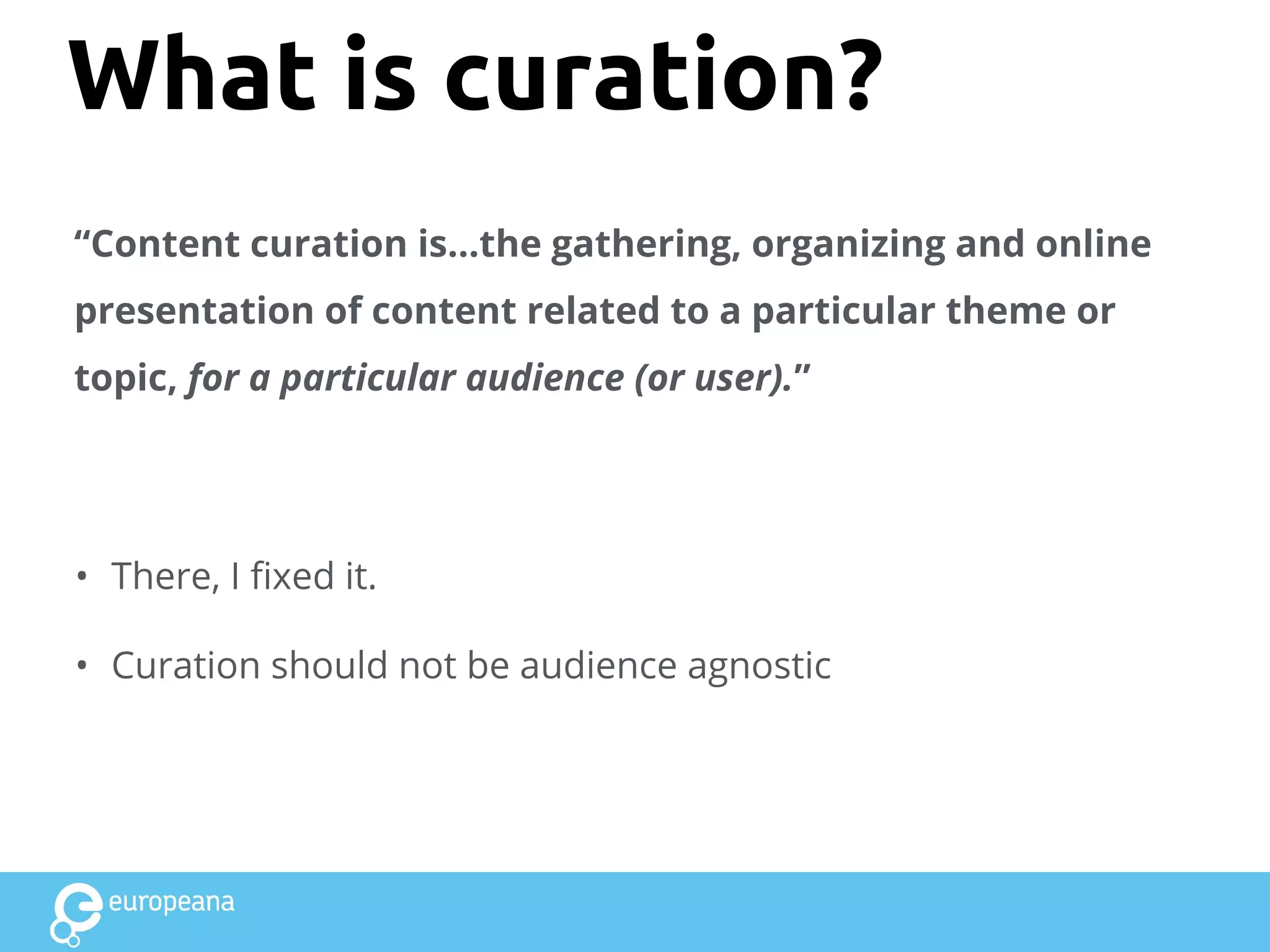 What is curation?
“Content curation is...the gathering, organizing and online
presentation of content related to a particular theme or
topic, for a particular audience (or user).”
• There, I fixed it.
• Curation should not be audience agnostic
 