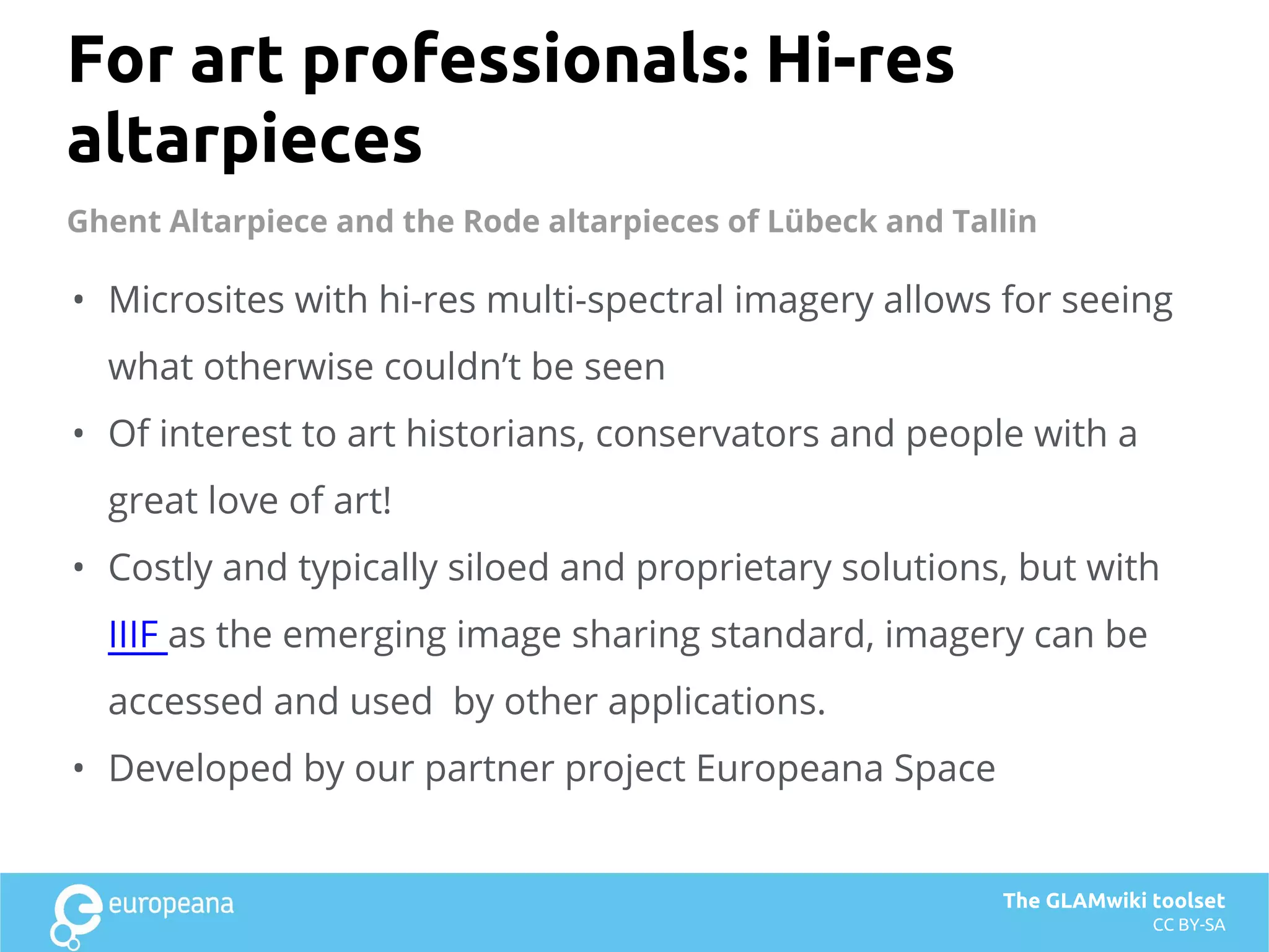 For art professionals: Hi-res
altarpieces
• Microsites with hi-res multi-spectral imagery allows for seeing
what otherwise couldn’t be seen
• Of interest to art historians, conservators and people with a
great love of art!
• Costly and typically siloed and proprietary solutions, but with
IIIF as the emerging image sharing standard, imagery can be
accessed and used by other applications.
• Developed by our partner project Europeana Space
The GLAMwiki toolset
CC BY-SA
Ghent Altarpiece and the Rode altarpieces of Lübeck and Tallin
 