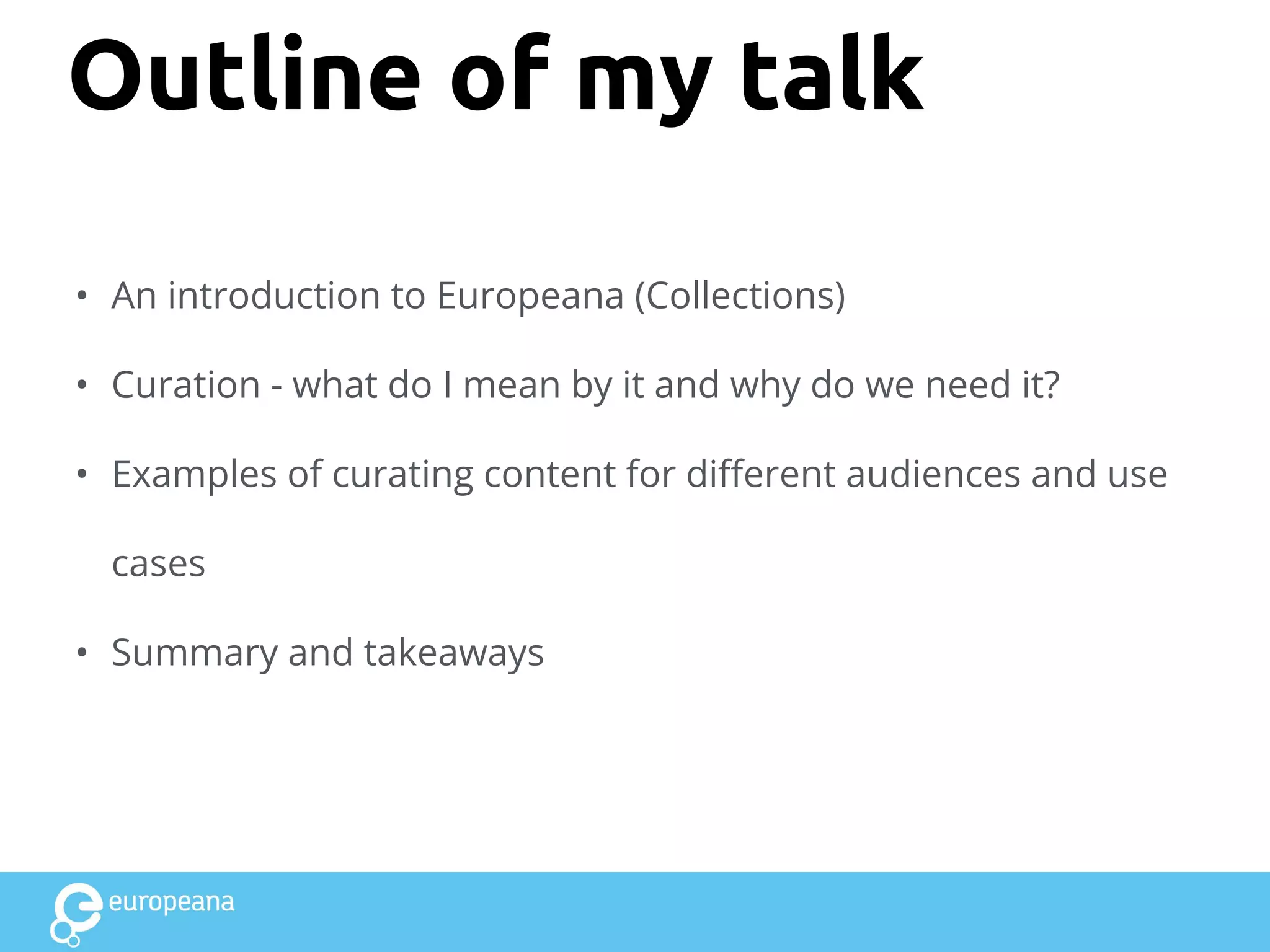 Outline of my talk
• An introduction to Europeana (Collections)
• Curation - what do I mean by it and why do we need it?
• Examples of curating content for different audiences and use
cases
• Summary and takeaways
 