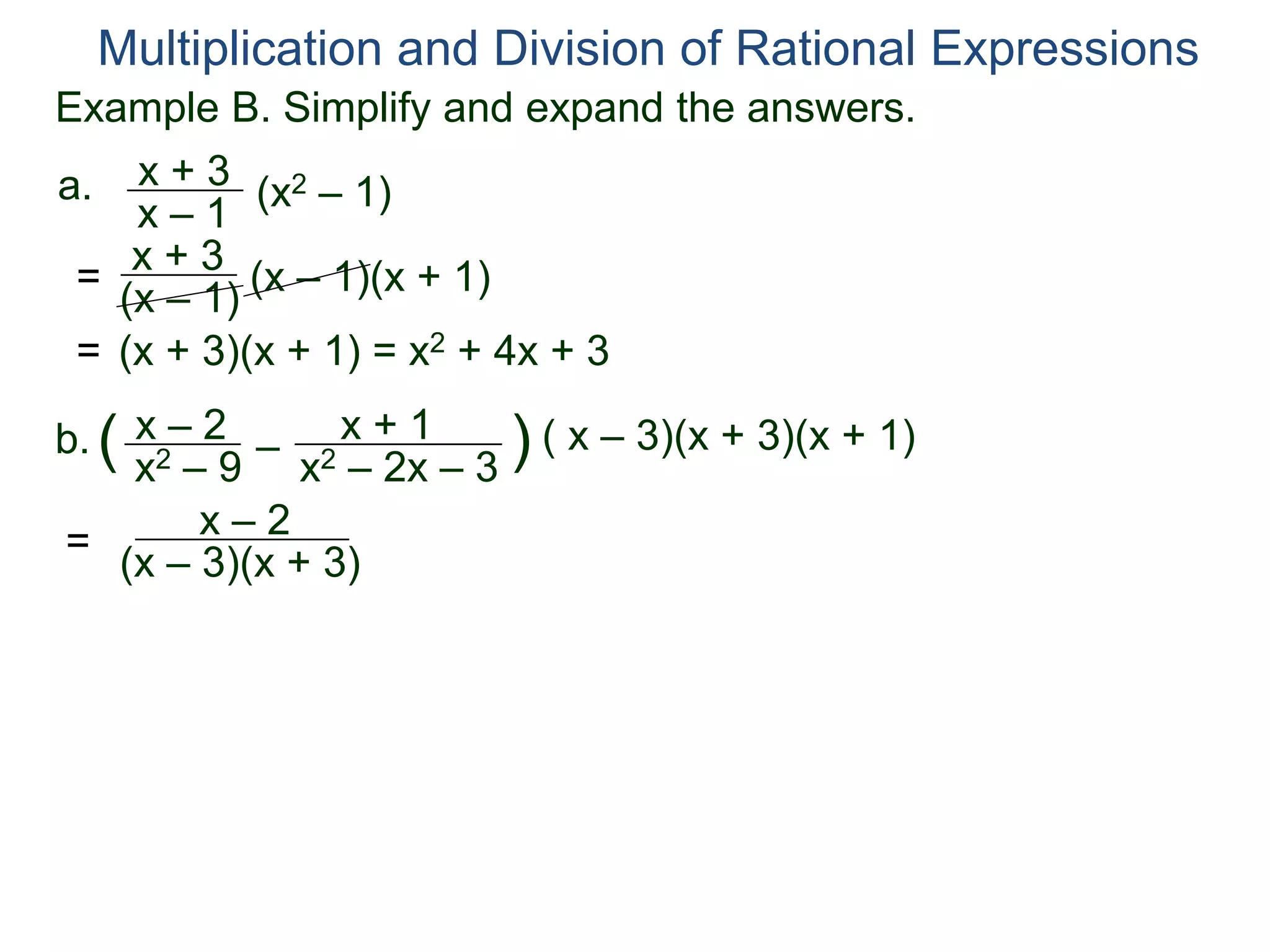 Multiplication and Division of Rational Expressions
a. x + 3
x – 1
(x2 – 1)
= x + 3
(x – 1) (x – 1)(x + 1)
= (x + 3)(x + 1) = x2 + 4x + 3
b. x – 2
x2 – 9
( –
x + 1
x2 – 2x – 3
) ( x – 3)(x + 3)(x + 1)
=
x – 2
(x – 3)(x + 3)
Example B. Simplify and expand the answers.
 