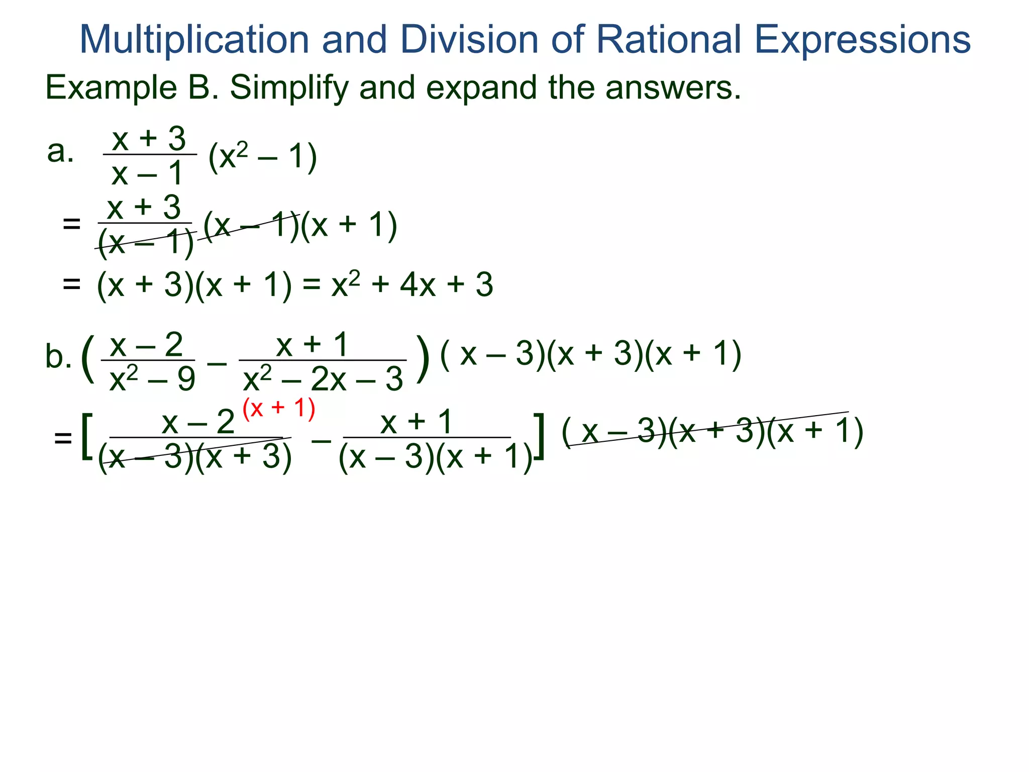 Multiplication and Division of Rational Expressions
a. x + 3
x – 1
(x2 – 1)
= x + 3
(x – 1) (x – 1)(x + 1)
= (x + 3)(x + 1) = x2 + 4x + 3
b. x – 2
x2 – 9
( –
x + 1
x2 – 2x – 3
) ( x – 3)(x + 3)(x + 1)
=
x – 2
(x – 3)(x + 3)
[ –
x + 1
(x – 3)(x + 1)
] ( x – 3)(x + 3)(x + 1)
(x + 1)
Example B. Simplify and expand the answers.
 