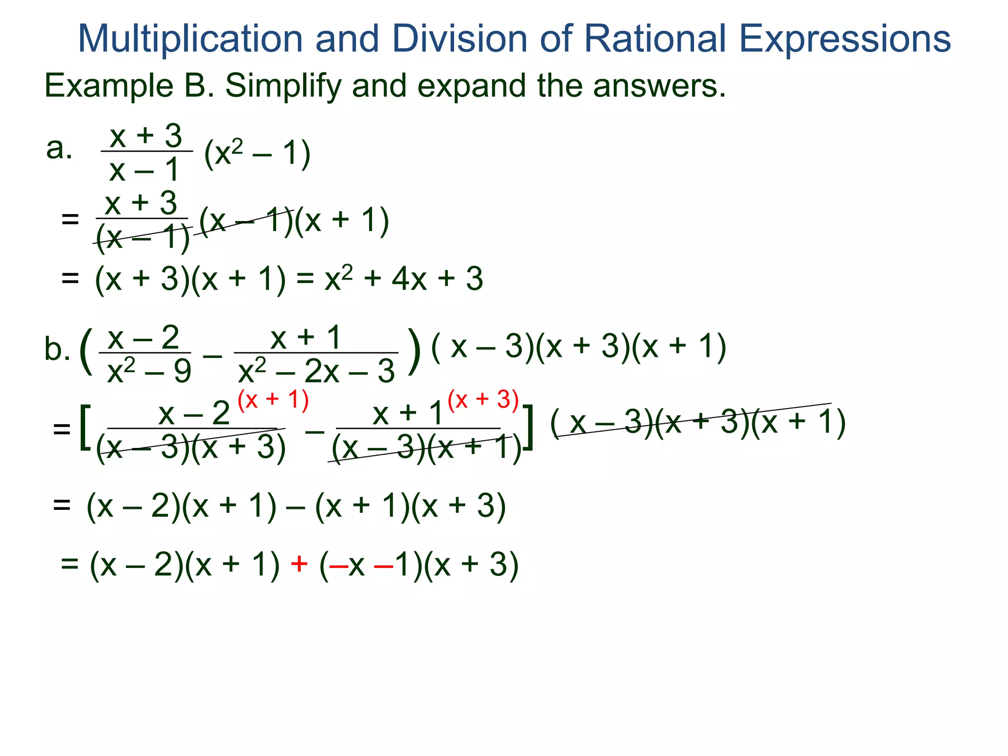 Multiplication and Division of Rational Expressions
a. x + 3
x – 1
(x2 – 1)
= x + 3
(x – 1) (x – 1)(x + 1)
= (x + 3)(x + 1) = x2 + 4x + 3
b. x – 2
x2 – 9
( –
x + 1
x2 – 2x – 3
) ( x – 3)(x + 3)(x + 1)
=
x – 2
(x – 3)(x + 3)
[ –
x + 1
(x – 3)(x + 1)
] ( x – 3)(x + 3)(x + 1)
(x + 1) (x + 3)
= (x – 2)(x + 1) – (x + 1)(x + 3)
= (x – 2)(x + 1) + (–x –1)(x + 3)
Example B. Simplify and expand the answers.
 