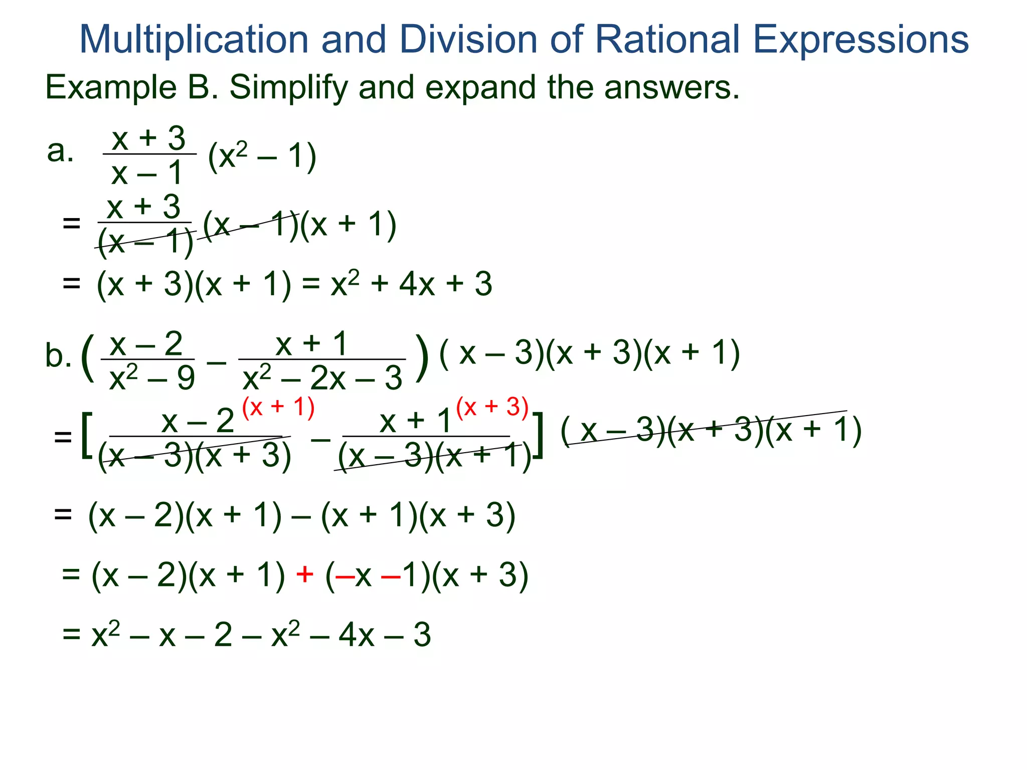 Multiplication and Division of Rational Expressions
a. x + 3
x – 1
(x2 – 1)
= x + 3
(x – 1) (x – 1)(x + 1)
= (x + 3)(x + 1) = x2 + 4x + 3
b. x – 2
x2 – 9
( –
x + 1
x2 – 2x – 3
) ( x – 3)(x + 3)(x + 1)
=
x – 2
(x – 3)(x + 3)
[ –
x + 1
(x – 3)(x + 1)
] ( x – 3)(x + 3)(x + 1)
(x + 1) (x + 3)
= (x – 2)(x + 1) – (x + 1)(x + 3)
= (x – 2)(x + 1) + (–x –1)(x + 3)
= x2 – x – 2 – x2 – 4x – 3
Example B. Simplify and expand the answers.
 