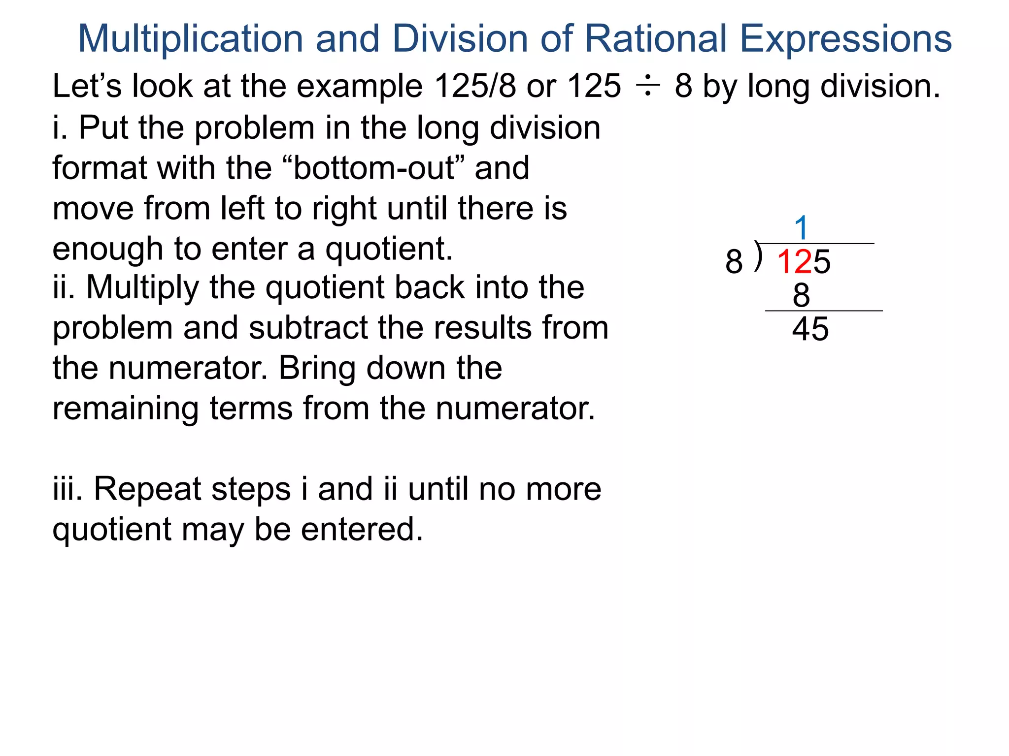 Multiplication and Division of Rational Expressions
Let’s look at the example 125/8 or 125 ÷ 8 by long division.
i. Put the problem in the long division
format with the “bottom-out” and
move from left to right until there is
enough to enter a quotient. )8 125
1
ii. Multiply the quotient back into the
problem and subtract the results from
the numerator. Bring down the
remaining terms from the numerator.
8
45
iii. Repeat steps i and ii until no more
quotient may be entered.
 
