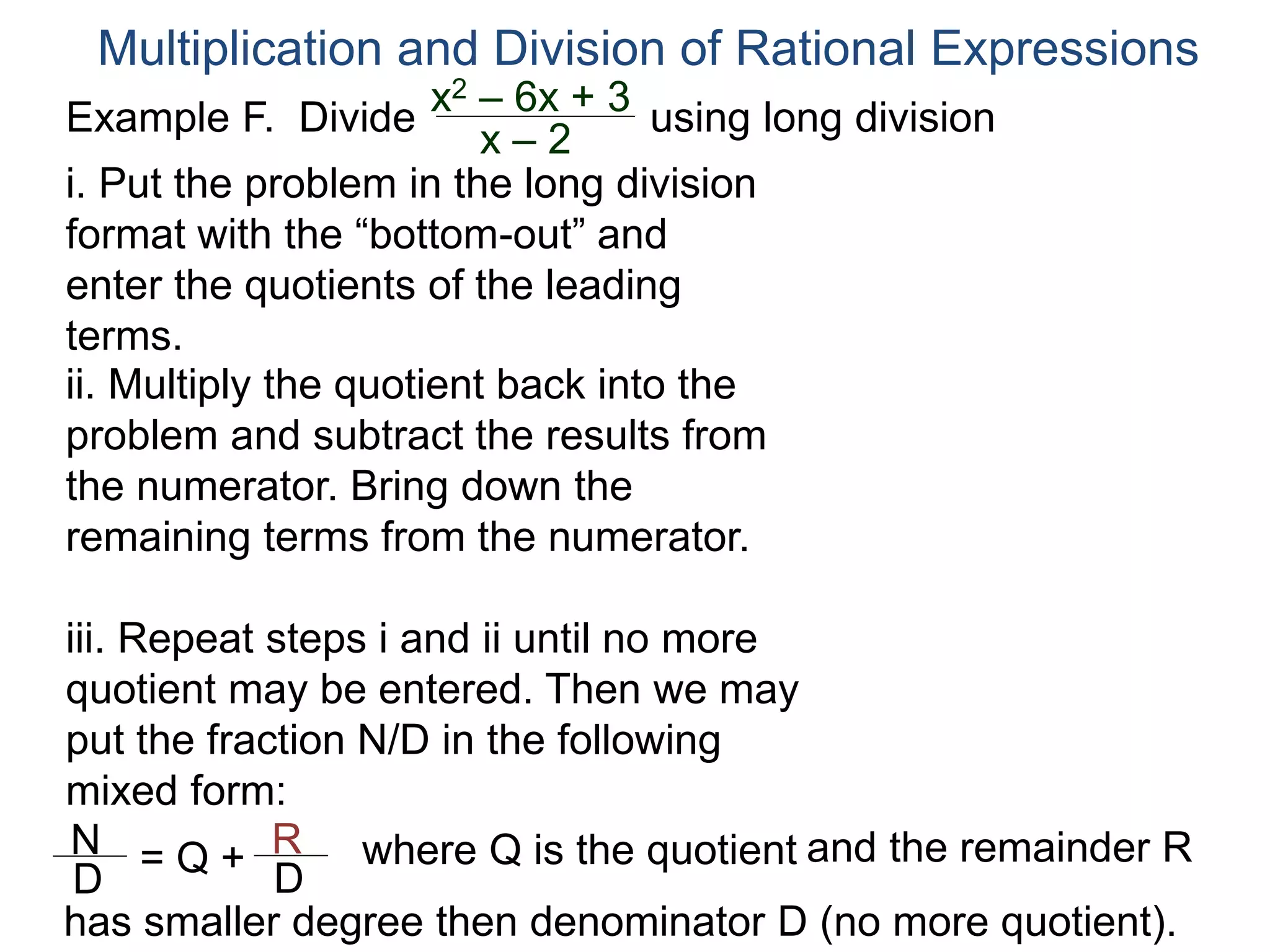 Multiplication and Division of Rational Expressions
Example F. Divide using long division
ii. Multiply the quotient back into the
problem and subtract the results from
the numerator. Bring down the
remaining terms from the numerator.
iii. Repeat steps i and ii until no more
quotient may be entered. Then we may
put the fraction N/D in the following
mixed form:
x2 – 6x + 3
x – 2
N
D
= Q + R
D
has smaller degree then denominator D (no more quotient).
where Q is the quotient and the remainder R
i. Put the problem in the long division
format with the “bottom-out” and
enter the quotients of the leading
terms.
 