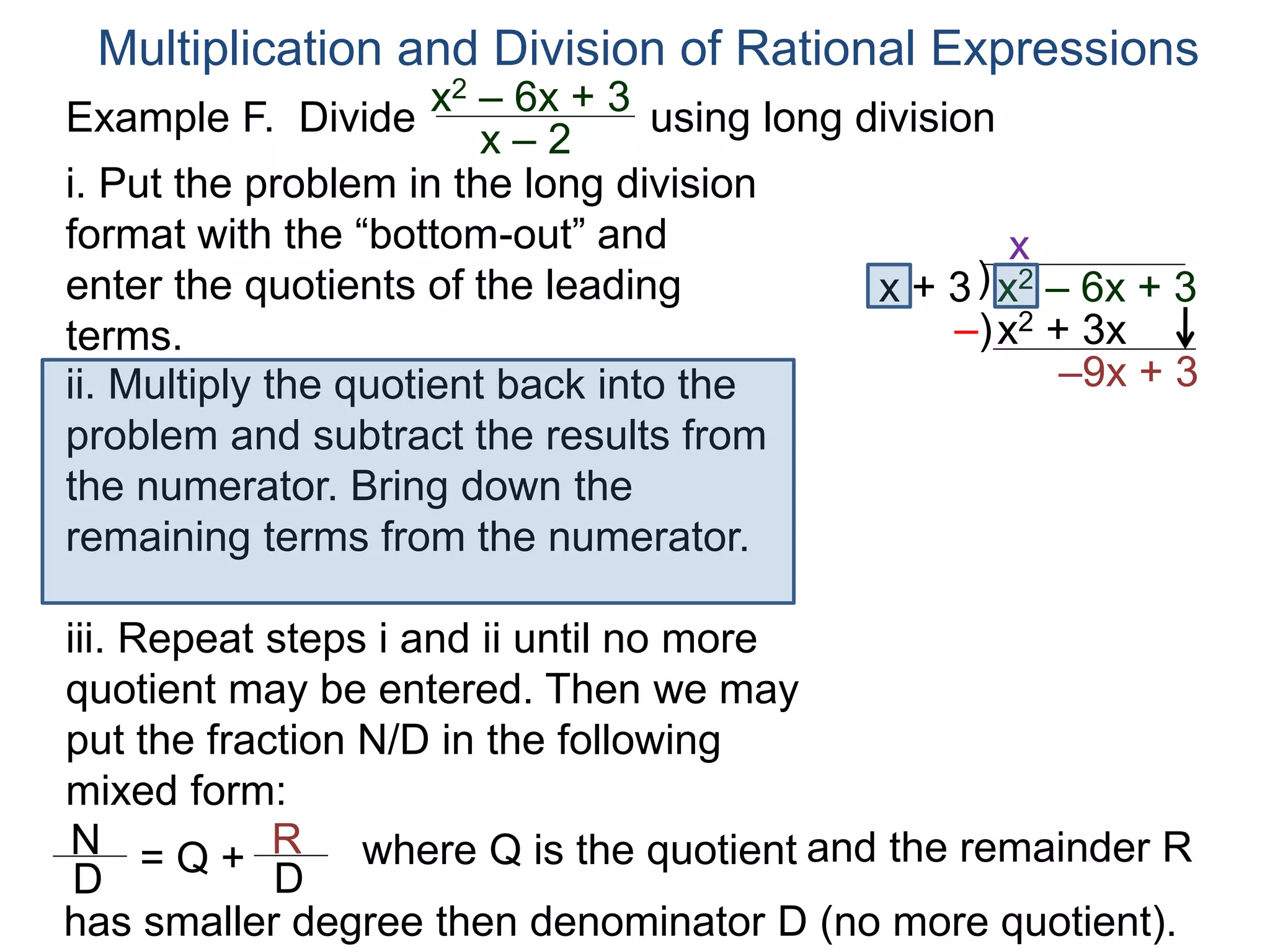 Multiplication and Division of Rational Expressions
)x + 3
x
ii. Multiply the quotient back into the
problem and subtract the results from
the numerator. Bring down the
remaining terms from the numerator.
x2 + 3x
–9x + 3
iii. Repeat steps i and ii until no more
quotient may be entered. Then we may
put the fraction N/D in the following
mixed form:
–)
x2 – 6x + 3
N
D
= Q + R
D
has smaller degree then denominator D (no more quotient).
where Q is the quotient and the remainder R
i. Put the problem in the long division
format with the “bottom-out” and
enter the quotients of the leading
terms.
Example F. Divide using long divisionx2 – 6x + 3
x – 2
 