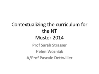 Contextualizing the curriculum for the NT Muster 2014 
Prof Sarah Strasser 
Helen Wozniak 
A/Prof Pascale Dettwiller  